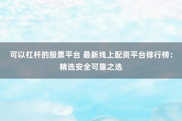 可以杠杆的股票平台 最新线上配资平台排行榜：精选安全可靠之选