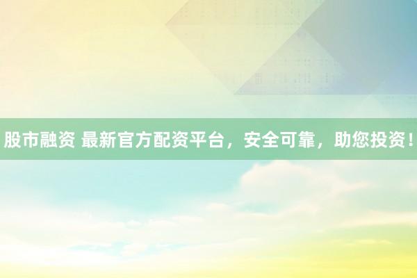 股市融资 最新官方配资平台，安全可靠，助您投资！