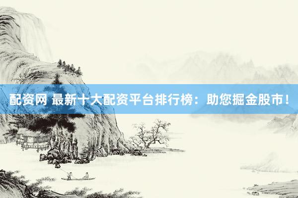 配资网 最新十大配资平台排行榜：助您掘金股市！
