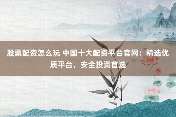 股票配资怎么玩 中国十大配资平台官网：精选优质平台，安全投资首选