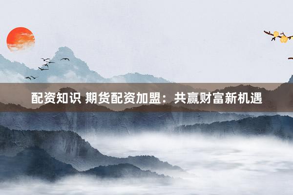配资知识 期货配资加盟：共赢财富新机遇