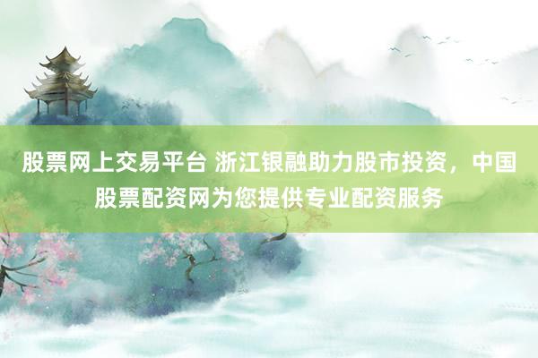股票网上交易平台 浙江银融助力股市投资，中国股票配资网为您提供专业配资服务