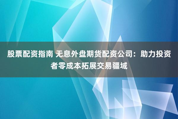股票配资指南 无息外盘期货配资公司：助力投资者零成本拓展交易疆域