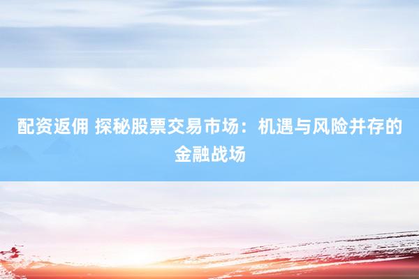 配资返佣 探秘股票交易市场：机遇与风险并存的金融战场