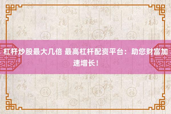杠杆炒股最大几倍 最高杠杆配资平台：助您财富加速增长！