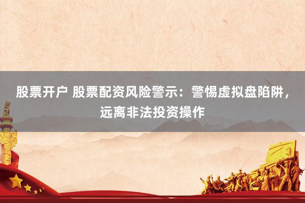 股票开户 股票配资风险警示：警惕虚拟盘陷阱，远离非法投资操作
