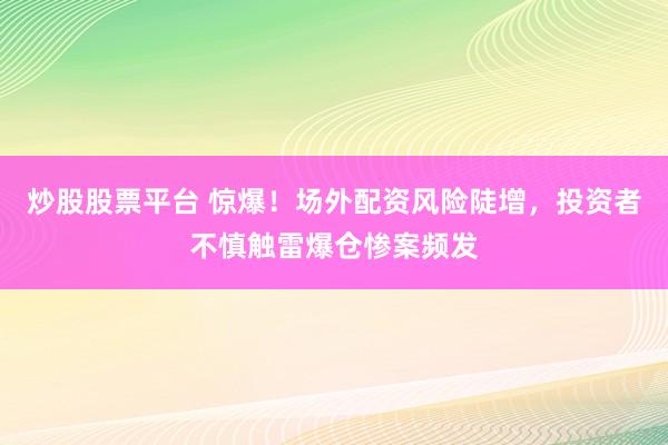 炒股股票平台 惊爆！场外配资风险陡增，投资者不慎触雷爆仓惨案频发