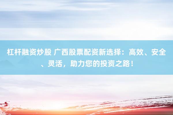 杠杆融资炒股 广西股票配资新选择:高效、安全、灵活,助力您的投资之路!
