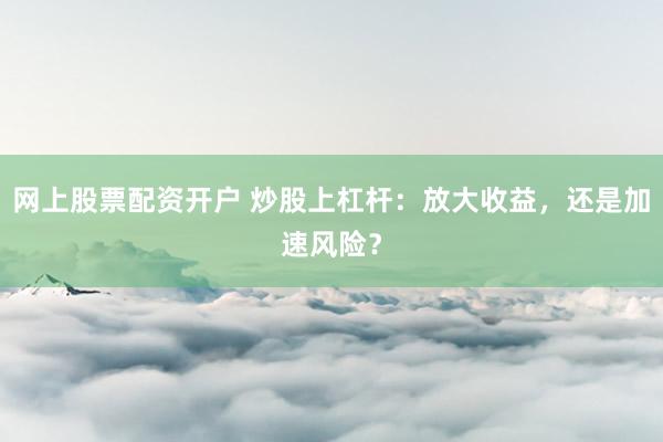 网上股票配资开户 炒股上杠杆：放大收益，还是加速风险？