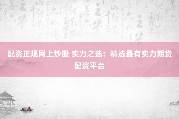 配资正规网上炒股 实力之选：精选最有实力期货配资平台
