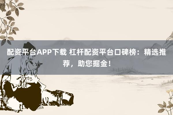 配资平台APP下载 杠杆配资平台口碑榜：精选推荐，助您掘金！