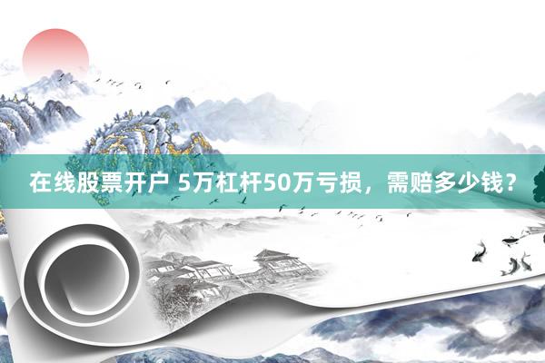 在线股票开户 5万杠杆50万亏损，需赔多少钱？