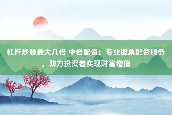 杠杆炒股最大几倍 中岩配资：专业股票配资服务，助力投资者实现财富增值