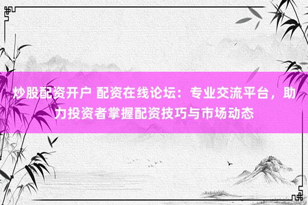 炒股配资开户 配资在线论坛：专业交流平台，助力投资者掌握配资技巧与市场动态