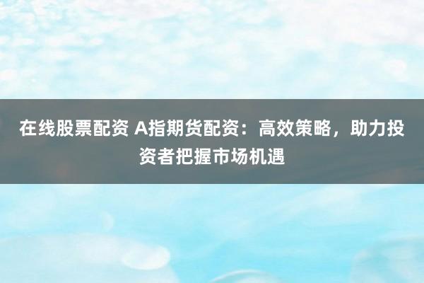 在线股票配资 A指期货配资：高效策略，助力投资者把握市场机遇