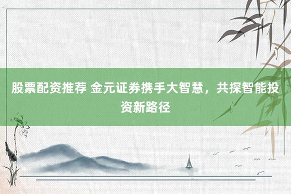 股票配资推荐 金元证券携手大智慧，共探智能投资新路径