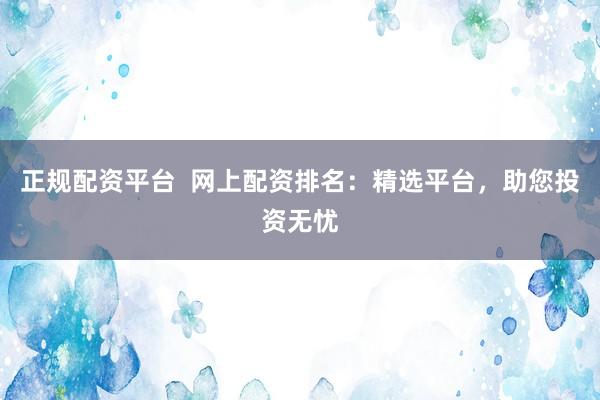 正规配资平台  网上配资排名：精选平台，助您投资无忧