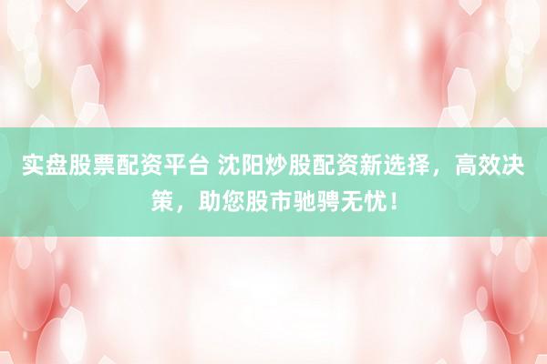 实盘股票配资平台 沈阳炒股配资新选择，高效决策，助您股市驰骋无忧！