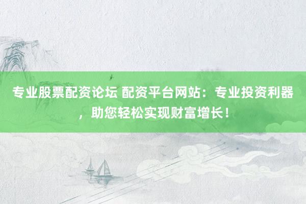 专业股票配资论坛 配资平台网站：专业投资利器，助您轻松实现财富增长！