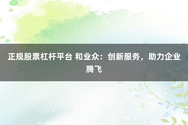 正规股票杠杆平台 和业众：创新服务，助力企业腾飞