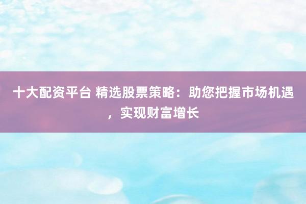 十大配资平台 精选股票策略：助您把握市场机遇，实现财富增长