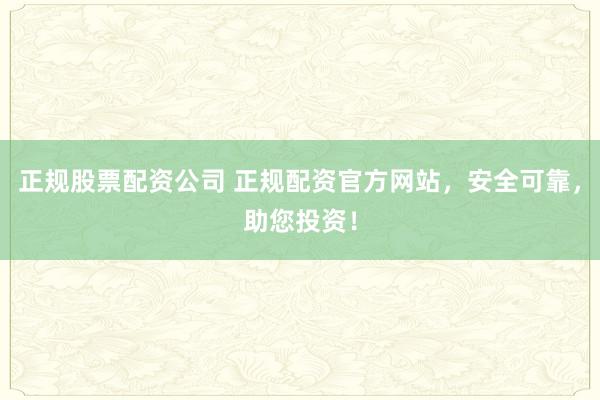 正规股票配资公司 正规配资官方网站，安全可靠，助您投资！