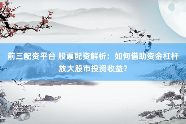 前三配资平台 股票配资解析：如何借助资金杠杆放大股市投资收益？