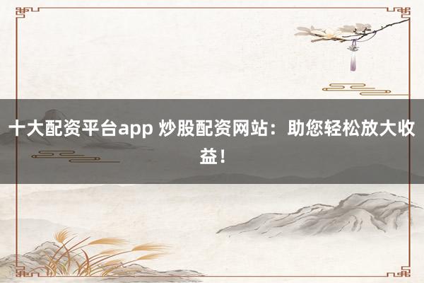 十大配资平台app 炒股配资网站：助您轻松放大收益！
