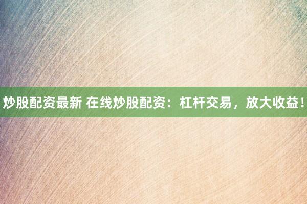 炒股配资最新 在线炒股配资：杠杆交易，放大收益！