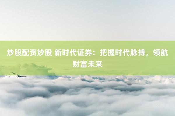 炒股配资炒股 新时代证券:把握时代脉搏,领航财富未来